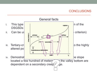 CONCLUSIONS
General facts
i.
ii.

This type of analysis can be useful for a zonation of the
DSGSDs (stress criterion)
Can be useful when using monitoring data (time criterion)

Case history facts
iii. Tertiary-creep deformations of Mt. Granieri due to the highly

altered portion of granites
iv. Demostrate that deformations of the portion of the slope

located a few hundred of meters from the valley bottom are
dependent on a secondary creep stage.

 