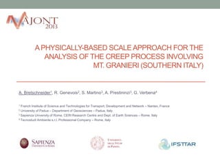 A PHYSICALLY-BASED SCALE APPROACH FOR THE
ANALYSIS OF THE CREEP PROCESS INVOLVING
MT. GRANIERI (SOUTHERN ITALY)

A. Bretschneider1, R. Genevois2, S. Martino3, A. Prestininzi3, G. Verbena4
French Institute of Science and Technologies for Transport, Development and Network – Nantes, France
University of Padua – Department of Geosciences – Padua, Italy
3 Sapienza University of Rome, CERI Research Centre and Dept. of Earth Sciences – Rome, Italy
4 Tecnostudi Ambiente s.r.l. Professional Company – Rome, Italy
1
2

 