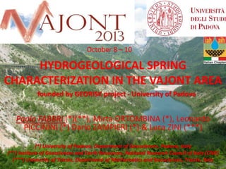 October 8 – 10

HYDROGEOLOGICAL SPRING
CHARACTERIZATION IN THE VAJONT AREA
founded by GEORISK project - University of Padova

Paolo FABBRI (*)(**), Mirta ORTOMBINA (*), Leonardo
PICCININI (*) Dario ZAMPIERI (*) & Luca ZINI (***)
(*) University of Padova, Department of Geosciences, Padova, Italy
(**) Institute of Geosciences and Earth Resources, National Research Council of Italy (CNR)
(***) University of Trieste, Department of Mathematics and Geosciences, Trieste, Italy

 