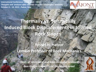 International Conference Vajont 1963 – 2013
Thoughts and analyses after 50 years since the catastrophic landslide
October 8 – 10, 2013 , Padua, Italy

Thermally vs. Seismically
Induced Block Displacements in Jointed
Rock Slopes
Yossef H. Hatzor
Lemkin Professor of Rock Mechanics
Dept. of Geological and Environmental Sciences
Ben-Gurion University of the Negev, Israel

 