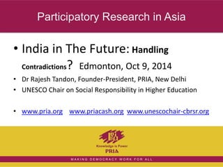 Participatory Research in Asia 
• India in The Future: Handling 
Contradictions? Edmonton, Oct 9, 2014 
• Dr Rajesh Tandon, Founder-President, PRIA, New Delhi 
• UNESCO Chair on Social Responsibility in Higher Education 
• www.pria.org www.priacash.org www.unescochair-cbrsr.org 
M A K I N G D E M O C R A C Y W O R K F O R A L L 
 