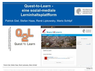 © author(s) of these slides including research results from the KOM research network and TU Darmstadt; otherwise it is specified at the respective slide 
19-Sep-14 
Template all v.3.4 
Quest-to-Learn - eine sozial-mediale Lerninhaltsplatfform 
Patrick Giel, Stefan Haas, René Lipkowsky, Mario Schlipf 
Patrick Giel, Stefan Haas, René Lipkowsky, Mario Schlipf 
http://www.andrewbooth1991.com/2013/05/ba6-contextual-studies-quest-to-play.html  