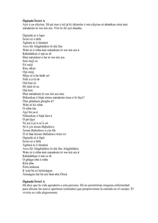 Ògúndá Ìwòrì A
Ayé ó ye eléyìun. Ifá pé òun ò níí jé kí òkùnrùn ò mú eléyìun ní òkóòkan nínú ònà
       '                            '                            ' ''         '
mésèèsán tó wo inú ara. Yóó lo ilé ayé dáadáa.
 ' ''         '
Ògúndá ni ò lapo
Ìwòrì ni ò lófà     '
Àgbàrá ni ò lámònà              '
Awo Ilé Alágbàlákin ló díá fún
Wón ní ó rúbo ònà mésèèsán tó wo inú ara è
     '                    ' '           ' ''      ' '
Kòkòóòkan ó mó se dí
    ' '''                       ' '
Ònà mésàánní ´´ be tó wo inú ara
 '            '             n '            '
Imú méjì ni
Etí méjì
Enu, òkan
 '         '
Ojú méjì
Méje ní ´´ be lódò orí
                n ' ' '
Níbi à á tíí tò       '
Ojú kan ni
Ibi táàá tíí su    '
Ojú kan
Ònà mésèèsán tó wo inú ara nùu
 '            ' ''                    '
Ibìkankan ò bàjé nínúu mésèèsán tóun n lò láyé?
                              '              ' ''
Òún gbádùun gbogbo è?                    '
Wón ní kó rúbo
     '                      '
Ó rúbo tán  '
Ayé bá ye é      ' '
   ``
Nnkankan ò bàjé lára è         '         '
Ó pé láyé
       ' ´´
Ní wá n jó n ní ´´ yò         n '
Ní ´´ yin àwon Babaláwo
      n               '
Àwon Babaláwo ´´ yin Ifá
       '                          n
Ó ní bèé làwon Babaláwo tòún wí
             ''         '
Ògúndá ni ò lápó
Ìwòrì ni ò lófà     '
Àgbàrá ni ò lámònà              '
Awo Ilé Alágbálàkin ló díá fún Alágbálákin
Wón ní ó rúbo ònà mésèèsán tó wo inú ara è
     '                    ' '           ' ''      ' '
Kókòóòkan ó mó se dí
    ' '''                       '
Ó gbégo ´´ ' ó rúbo
         ' ' nbè                    '
Rírú ebo ' '
Èèrù àtùkèsù       '
E wáá bá ní lárùúségun
 '                                  '
Àrúségun láà bá nni lésè oba Òrìsà
         '                              ' ' '
Ògúndá Ìwòrì A
Ifá dice que la vida agradaría a esta persona. Ifá no permitirían ninguna enfermedad
para afectar las nueve aperturas (entradas) que proporcionan la entrada en el cuerpo. Él
viviría su vida alegremente.
 