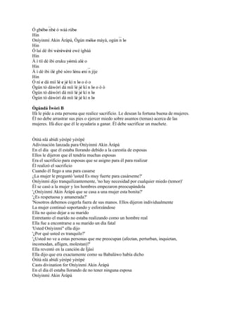 Ó gbébo ´´ ' ó wáá rúbo
      ' ' nbè             '
Hin
Oníyinmì Akin Àràpà, Ògún móko máyà, ogún ´´ lo
                                   ' '     n '
Hin
Ó laì dé ibi wéréwéré ewé ìgbáá
                ' ' ' '
Hin
À ì tíí dé ibi eruku yòmù alè o
                       '        '
Hin
À ì dé ibi ilè gbé sòro lénu eni ´´ jíje
             '           '      ' n
Hin
Ó ní e dá mií lè e jé kí n lo o ó o
      '          ' ' '        '
Ògún tó dáwòrì dá mìí lè jé kí n lo o ò ò
                            ' '      '
Ògún tó dáwòrì dá mìí lè jé kí n lo
                            ' '      '
Ògún tó dáwòrì dá mìí lè jé kí n lo
                            ' '      '
Ògúndá Ìwòrì B
Ifá le pide a esta persona que realice sacrificio. Le desean la fortuna buena de mujeres.
Él no debe arrastrar sus pies o ejercer miedo sobre asuntos (temas) acerca de las
mujeres. Ifá dice que él le ayudaría a ganar. Él debe sacrificar un machete.


Òtìtà nlá abìdí yèrèpé yèrèpé
Adivinación lanzada para Oníyinmì Akin Àràpà
En el día que él estaba llorando debido a la carestía de esposas
Ellos le dijeron que él tendría muchas esposas
Era el sacrificio para esposas que se asigno para él para realizar
Él realizó el sacrificio
Cuando él llego a una para casarse
¿La mujer le preguntó 'usted Es muy fuerte para casárseme?'
Oníyinmì dijo tranquilizantemente, 'no hay necesidad por cualquier miedo (temor)'
Él se casó a la mujer y los hombres empezaron preocupándola
'¿Oníyinmì Akin Àràpà que se casa a una mujer esta bonita?'
'¿Es respetuosa y amanerada?'
'Nosotros debemos cogerla fuera de sus manos. Ellos dijeron individualmente
La mujer continuó soportando y esforzándose
Ella no quiso dejar a su marido
Entretanto el marido no estaba realizando como un hombre real
Ella fue a encontrarse a su marido un día fatal
'Usted Oníyinmì" ella dijo
'¿Por qué usted es tranquilo?'
'¿Usted no ve a estas personas que me preocupan (afectan, perturban, inquietan,
incomodan, afligen, molestan)?'
Ella reventó en la canción de Ìjàsì
Ella dijo que era exactamente como su Babaláwo había dicho
Òtìtà nlá abìdí yèrèpé yèrèpé
Casts divination for Oníyinmì Akin Àràpà
En el día él estaba llorando de no tener ninguna esposa
Oníyinmì Akin Àràpà
 