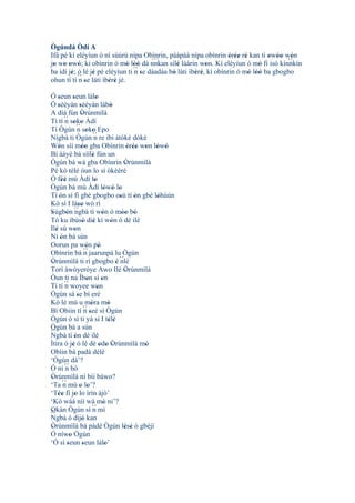 Ògúndá Òdí A
Ifá pé kí eléyìun ó ní sùúrù nípa Obìnrin, pàápàá nípa obìnrin òrée rè kan ti owóo wón
                                                                     ' '' '       ' ' ' ´´
                                                                                         '
                                        ``´
jo wo owó; ki obìnrin ó mó lòó dá nnkan sílè láàrin won. Kí eléyìun ó mó fi isó kínnkín
 ' ' ' '                       ' ''              '          '                  '
ba ìdí jé; ó lè jé pé eléyìun ti ´´ se dáadáa bò láti ìbèrè, kí obìnrin ó mó lòó ba gbogbo
        ' ´´ '                    n'           '        ' '                 ' ''
ohun tí tí n se láti ìbèrè jé.
             '         ' '
Ó seun seun lálo
     '          '                  '
Ó sèèyàn sèèyàn lábò
     '                '                         '
A díá fún Òrúnmìlà      '
Tí tí ´´ soko Àdí
          n ' '
Tí Ògún ´´ soko Epo n ' '
Nígbà ti Ògún ´´ re ibi àtòkè dókè
                                 n
Wón sìí móo gba Obìnrin òrée won lówó
     '                  ''                               ' '' ' ' '
Bí ààyé bá síílè fún un         '
Ògún bá wá gba Obìnrin Òrúnmìlà                        '
Pé kó tèlé òun lo sí òkèèrè
Ó féé mú Àdí lo
        ''                        '
Ògún bá mú Àdí lówó lo                    ' ' '
Tí ón sì fi gbé gbogbo osù tí ón gbé lóhùún
      '                                             '       '   '
Kò sí I láso wò rí   ''
Sùgbón ´´
'          ' ngbà tí wón ó móo bò       '             '' '
Tó ku ibùsò diè kí wón ó dé ilé
                         ' '                    '
Ilé sú won
   '              '
Ni ón bá sùn
       '
Oorun pa wón pò            '          '
Obìnrin bá ´´ jaarunpá lu Ògún
                          n
Òrúnmìlà ti rí gbogbo è ´´
 '                                                ' nlé
Torí àwòyeróye Awo Ilé Òrúnmìlà                        '
Òun ti na Ìbon sí on        '           '
Tí tí ´´ woyee won
          n                         '
Ògún sá se bí eré   '
Kò lè mú u móra mó            '               '
Bí Obiin tí ´´ seé sí Ògúnn'
Ògún ò sì ti yà sí I télè                     ' '
Ògún bá a sùn
´´
Ngbà tí ón dé ilé '
Ìtira ò jé ó lè dé odo Òrúnmìlà mó
                '                     ' ' '                   '
Obìin bá padà délé
‘Ògún dà’?
Ó ní ´´ bòn
Òrúnmìlà ní bíi báwo?
 '
‘Ta ´´ mú o lo’?
         n            ' '
‘Tée fi jo lo ìrìn àjò’
     ''           '
‘Kò wáá níí wá mó ni’?                    '
Okàn Ògún sì ´´ mì
 '                              n
´´
Ngbà ó dijó kan         '
Òrúnmìlà bá pàdé Ògún lésè ò gbèjì
 '                                                     ' '
Ó níwo Ògún   '
‘Ó sì seun seun lálo’
            '           '                   '
 