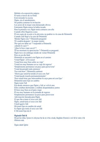 Debido a la exposición mágica
Él tenía a través de su Òsùn
Está mirando la escena
Ògún, sin el autodominio,
No podría contener la invitación
Los actos de la mujer eran demasiado obvios
Entretanto Ògún nunca la había tocado
Para la primera vez, Ògún tenía contacto con ella
Cuando ellos llegaron a casa
Él era cauto de su acto si la alevosía; no podría ir a la casa de Òrúnmìlà
Cuando Àdí llegó a la casa de Òrúnmìlà
'Dónde Ògún esta '? Òrúnmìlà preguntó
'Él vendría después ', la mujer mintió
'Por qué eso debe ser '? respondió a Òrúnmìlà
'¿Quién lo sacó '?
'¿Que le hizo viaje con él '?
'Él no mostrará su apreciación '? Òrúnmìlà se preguntó
Ògún tuvo sin embargo miedo de visitar Òrúnmìlà
Pero en un día fatal
Òrúnmìlà se encontró con Ògún en el camino
'Usted Ògún ', él lo acusó
'Usted hizo muy bien sobre su viaje’
'Usted era muy humano en su viaje de regreso'
'Simplemente permanece un poco para perseverar’
'Usted desarregló todo entonces’
'Eso está bien ', Òrúnmìlà continuó
'Ahora que usted ha tenido el sexo con Àdí '
'Usted puede tenerla permanentemente’
'Pero usted tiene que intercambiar lo suyo para mí con Epo '
Òrúnmìlà tomó Epo en cambio
Ògún tomó Àdí
Era desde entonces que Ògún y Àdí se volvió uno
Ellos estaban durmiendo y estaban despertándose juntos
Él hizo muy bien en el para viajar
Él era muy humano en la jornada de regreso
Simplemente permanece un poco para perseverar
Adivinación lanzada para Ògún
El que iba a tener el sexo con Àdí
Ògún, usted tenía el sexo con Àdí
Usted agarro Àdí
Ifá tomó Epo en cambio de usted
Es Ògún que tenía el sexo con Àdí
E Ifá tomó Epo de él

Ògúndá Òdí B
Ifá pé ká rúbo. Ìyàwó tí eléyìun bá fe ní ó bá a kalé, Sùgbón Elenìní ò níí fé kí wón ó fé
             '                       '              ' '    '                 '     '     '
Obìnrin náà.

Ògún dádìí Ìgbín
 