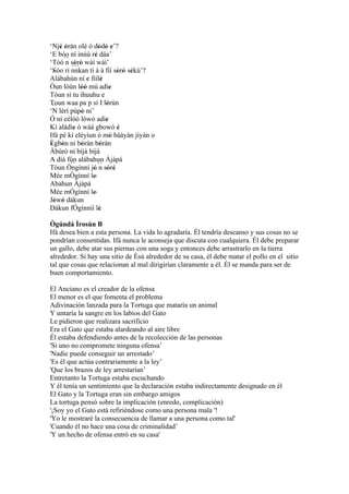 ‘Njé òràn olè ò dódò e’?
     ' '               ' ' '
‘E bóo ní inúù ré dáa’
                     '
‘Tóò´´ sòrò wàì wàì’
       n ' '
          ``´
‘Sóo rí nnkan tí à á fíí sòrò sékù’?
  '                            ' ' '
Alábahún ní e fiílè
                 '       '
Òun lòún lòó mú adìe
              ''             '
Tóun sì tu ihuuhu e
Toun waa pa p sí I lórùn   '
  ´´
‘N lérí púpò ni’
              '
Ó ní eélòó lówó adìe       '
Kí aládìe ó wáá gbowó è
          '                    '
Ifá pé kí eléyìun ó mó báàyàn jiyàn o
                             '
Ègbón ni bòrán bóràn
 ' '          '         '
Àbúrò ni bíjà bíjà
A díá fún alábahun Àjàpá
         ``
Tóun Òngìnní jó ´´ sòré
                   ' n ' '
Mée mÓgìnní lo     '
Abahun Àjàpá
Mée mÓgìnní lo     '
Jòwó dákun
   ' '
Dákun fÒgìnníí lè      '
Ògúndá Ìrosùn B
Ifá desea bien a esta persona. La vida lo agradaría. Él tendría descanso y sus cosas no se
pondrían consentidas. Ifá nunca le aconseja que discuta con cualquiera. Él debe preparar
un gallo, debe atar sus piernas con una soga y entonces debe arrastrarlo en la tierra
alrededor. Si hay una sitio de Èsù alrededor de su casa, él debe matar el pollo en el sitio
tal que cosas que relacionan al mal dirigirían claramente a él. Él se manda para ser de
buen comportamiento.

El Anciano es el creador de la ofensa
El menor es el que fomenta el problema
Adivinación lanzada para la Tortuga que mataría un animal
Y untaría la sangre en los labios del Gato
Le pidieron que realizara sacrificio
Era el Gato que estaba alardeando al aire libre
Él estaba defendiendo antes de la recolección de las personas
'Si uno no compromete ninguna ofensa’
'Nadie puede conseguir un arrestado’
'Es él que actúa contrariamente a la ley’
'Que los brazos de ley arrestarían’
Entretanto la Tortuga estaba escuchando
Y él tenía un sentimiento que la declaración estaba indirectamente designado en él
El Gato y la Tortuga eran sin embargo amigos
La tortuga pensó sobre la implicación (enredo, complicación)
'¡Soy yo el Gato está refiriéndose como una persona mala '!
'Yo le mostraré la consecuencia de llamar a una persona como tal'
'Cuando él no hace una cosa de criminalidad’
'Y un hecho de ofensa entró en su casa'
 