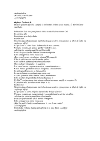 Àkùko gàgàra
      '
Jé kíre ó yà wálé Awo
 '    ´
Àkùko gàgàra
 ´    '
      ´
Ògúndá Òwónrín B
           ' '
Ifá dice que esta persona siempre se encontrará con las cosas buenas. Él debe realizar
           ´ ´
sacrificio.

Permítanos usar esto para plantar como un sacrificio a nuestro Orí
El próximo año
Permítanos arar abajo al río
En tres años
Nosotros desyerbaríamos un huerto hasta que nosotros conseguimos al árbol de Ìrókò en
Agúnrege n jégé
Él que come la cabra tierna de la noche de ayer con uno
Comería con uno, un grande que ha vivido tres años
Adivinación lanzada para Olówu Òògbondù
En el día que todas las fortunas buenas se negaron
Ellos se negaron a entrar en su casa
¿Las cosas buenas entrarían en mi casa? Él preguntó
Ellos le pidieron que sacrificara dos gallos
Ellos también deben sacrificar mucho dinero
Olòwo observó (cumplió) el sacrificio
Las cosas buenas empezaron a entrar en su casa entonces
Cosas buenas que habían estado escapando a su cautiverio
El gallo grande empezó la llamándolos
La suerte buena empezó entrando en su casa
La casa que ellos nunca habían sabido previamente
Ellos estaban dirigiendo las fortunas buenas a él
Él dijo 'Permítanos usar este año para plantar como un sacrificio a nuestro Orí
El próximo año, permítanos arar abajo al río
En tres años
Nosotros desyerbaríamos un huerto hasta que nosotros conseguimos al árbol de Ìrókò en
Agúnrege n jégé
Él que come la cabra pequeña de la noche de ayer con uno
Comería con uno, un carnero astado (encornado) que ha vivido tres años,
Adivinación lanzada para Olòwo Òrògbondù
En el día que todas las cosas buenas se negaron
Ellos se negaron a entrar en su casa
¿Qué ha pedido las fortunas buenas en la casa de sacerdote?
Àkùko gàgàrà
Permita las fortunas buenas convertirse en la casa de un sacerdote
Àkùko gàgàra
 