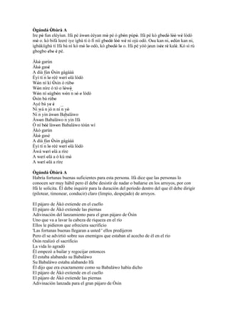 Ògúndá Òbàrà A
           '
Ire pò fun eléyìun. Ifá pé àwon èèyan mò pé ó gbón púpò. Ifá pé kò gbodò lòó wè lódò
     '                        '            '        '      '             ' ' '' '
mó o. kó bifá leeré iye ìgbà tí ò fi níí gbodò lòó wè ní ojú odò. Osu kan ni, odún kan ni,
  '                                        ' ' '' '                 '         '
ìgbàkíìgbà tí Ifá bá ní kó mó lo odò, kò gbodò lo o. Ifá pé yóó jeun isée rè kalè. Kó sì rú
                            ' '              ' ' '                '    '' '     '
gbogbo ebo è pé.
         ' ' '
Àkò garùn
     '
Àkò gasè
     '         '
A díá fún Òsìn gàgààà
                   '
Èyí tí ´´ lo rèé werí olà lódò
          n '               ' '
Wón ní kí Òsìn ó rúbo
   '                 '            '
Wón níre ó tó o lówó
   '                         ' ´´
                                '
Wón ní sùgbón wón n só o lódò
   '          '          '    '     ' '
Òsìn bá rúbo
'                      '
Ayé bá ye é      ' '
Ní wá n jó n ní ´´ yò      n '
Ni ´´ yin àwon Babaláwo
    n                  '
Àwon Babaláwo ´´ yin Ifá
       '                     n
Ó ní béè làwon Babaláwo tòún wí
           ''            '
Àkò garùn
Àkò gasè
     '
A díá fún Òsìn gàgààà
                   '
Èyí tí ´´ lo rèé werí olà lódò
          n '               ' '
Àwá werí olà a ríre
            ' '
A werí olà a ò kú mó
         ' '                    '
A werí olà a ríre
         ' '
Ògúndá Òbàrà A
           '
Habría fortunas buenas suficientes para esta persona. Ifá dice que las personas lo
conocen ser muy hábil pero él debe desistir de nadar o bañarse en los arroyos, por con
Ifá le solicita. Él debe inquirir para la duración del período dentro del que él debe dirigir
(pilotear, timonear, conducir) claro (limpio, despejado) de arroyos.

El pájaro de Àkò extiende en el cuello
El pájaro de Àkò extiende las piernas
Adivinación del lanzamiento para el gran pájaro de Òsìn
Uno que va a lavar la cabeza de riqueza en el río
Ellos le pidieron que ofreciera sacrificio
'Las fortunas buenas llegaran a usted ' ellos predijeron
Pero él se advirtió sobre sus enemigos que estaban al acecho de él en el río
Òsìn realizó el sacrificio
La vida lo agradó
Él empezó a bailar y regocijar entonces
Él estaba alabando su Babaláwo
Su Babaláwo estaba alabando Ifá
Él dijo que era exactamente como su Babaláwo había dicho
El pájaro de Àkò extiende en el cuello
El pájaro de Àkò extiende las piernas
Adivinación lanzada para el gran pájaro de Òsìn
 