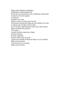 Ògún estaba alabando su Babaláwo
Su Babaláwo estaba alabando Ifá
Él dijo que era exactamente como su Babaláwo había dicho
Se puso en elevación erguida
Lo destruyó
Enfundo en la vaina
Rasgó la vaina a lo largo como una tela
Adivinación lanzada para Ògún que llora debido a los niños
Le dijeron que él tendría muchos niños
Era el sacrificio significado para niños que él debe ofrecer
Ògún oyó hablar del sacrificio
Y lo realizó
Cuando los bebés empezaron a llegar
Él tenía a Pólvora
Él tenía a Pelotillas
Él tenía a Bala como el tercero
¿Quién está viniendo de detrás de llegar a ser el vencedor?
Ògún exclusivamente
A de atrás como un vencedor
Ògún exclusivamente
 