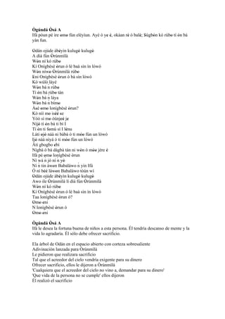 Ògúndá Òsá A
          '
Ifá póun pé ire omo fún eléyìun. Ayé ó ye é, okàan rè ó balè; Sùgbón kó rúbo tí ón bá
                ' '                     ' '         '      ' '    '        ' '
yàn fun.

Odán ojúde àbèyìn kulugò kulugò
 '                            '            '      '
A díá fún Òrúnmìlà
                 '
Wón ní kó rúbo
     '                       '
Kí Onígbèsè òrun ó lè baà sìn ín lówó
                         '
Wón níwo Òrúnmìlà rúbo
     '         ' '                       '
Eni Onígbèsè òrun ò bà sìn lówó
 '                          '
Kò wúlò láyé
Wón bá n rúbo´
     '                     '
Tí ón bá rúbo tán
      '
Wón bá n láya´ '
     '
Wón bá n bímo´
     '                      '
Àsé omo lonígbèsè òrun?
   ' ' '                             '
Kò níí mo iséé se
              ' '' '
Yóó sì mo òúnjeé je
               '                '' '
Níjó tí ón bá ti bí I
       ' '
Tí ón ti fomú sí I lénu
      '       '                    '
Láti ojó náà ni bàbá ó ti móo fún un lówó
        ' '                                  ''
Ijó náà nìyá ó ti móo fún un lówó
   '                               ''
Àti gbogbo ebí       '
Nígbà ó bá dàgbà tán ni wón ó móo jère è     '     '' '
Ifá pé omo lonígbèsè òrun
          ' ' ´                        '
          ´
Ní wá n jó ní n yò               '
      ´
Ní n tin àwon Babaláwo n yin Ifá         ´
                   '
Ó ní béè làwon Babaláwo tòún wí
          ''           '
Odán ojúde àbèyìn kulugò kulugò
 '                            '            '      '
Awo ile Òrúnmìlà lí díá fún Òrúnmìlà
              '                                 '
Wón ní kó rúbo
     '                       '
Kí Onígbèsè òrun ó lè baà sìn ín lówó
                        '
Taa lonígbèsè òrun ò?        '
Omo eni
 ' ' '
N lonígbèsè òrun ò     '
Omo eni
 ' ' '
Ògúndá Òsá A
           '
Ifá le desea la fortuna buena de niños a esta persona. Él tendría descanso de mente y la
vida lo agradaría. Él sólo debe ofrecer sacrificio.

Ela árbol de Odán en el espacio abierto con corteza sobresaliente
Adivinación lanzada para Òrúnmìlà
Le pidieron que realizara sacrificio
Tal que el acreedor del cielo vendría exigente para su dinero
Ofrecer sacrificio, ellos le dijeron a Òrúnmìlà
'Cualquiera que el acreedor del cielo no vino a, demandar para su dinero'
'Que vida de la persona no se cumple' ellos dijeron
Él realizó el sacrificio
 