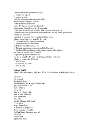 Una vez el hombre realiza el sacrificio
Él tendría una esposa
Él tendría un niño
¿Así, los niños acreedores son del cielo?
No sabría el trabajo para realizar
Todavía sabría como comer
Como del día que él nació en el mundo
Y empieza a chupar los pechos de su madre
Es adelante de ese día que el padre debe empezar a darle dinero
De ese día adelante que la madre debe empezar a incurrir en los gastos en él
Y todas las relaciones
Cuando él se madura, ellos cosecharían la inversión
Ifá dice que el niño es el acreedor del cielo
Él empezó a bailar y regocijar entonces
Él estaba alabando su Babaláwos
Su Babaláwo estaba alabando Ifá
Él dijo que era exactamente como su Babaláwo dijo
El árbol de Odán en el espacio abierto con corteza sobresaliente
Adivinación lanzada para Òrúnmìlà
Le pidieron que realizara sacrificio
Tal que el acreedor del cielo vendría exigente para su dinero
¿Quién es el acreedor del cielo?
El niño de uno
Es el acreedor del cielo
El niño de uno

Ògúndá Òsá B
           '
Ifá pe kí eléyìun ó móo ta ìbejì lóre. Kò níí rìn lóun nìkan. Ire òpò èèyàn fún un.
                     ''           ' '                             ' '
Olúfìkufì
Olúwòkuwò
       '           '
Àgbà dimú dimù
                              ´
A díá fún Edún tí n lo sígbó ìjámò o sòdí
                '          ´ lo 'yìí   '
Igbó ìjámò tóun n '
Òun ò nìkàn lo           '
Èèyán pò    '
Wón ní kí Edun ó rúbo
   '              '               '
Wón ní ò níí nìkàn rìn
   '
Wón níre fún un
   '
Ó bá rúbo     '
´
Ngbà tí Edún dé Igbó Ìjámò
            '                        '
Èèyán tèlé e
         ´'
Ní wá n jó ní ´ yò       n '
    ´
Ní n yin àwon Babaláwo
                     '
Àwon Babaláwo n yin Ifá      ´
     '
Ó ní béè làwon Babaláwo tòún wí
         ''            '
Olúfìkufì
Olúwòkuwò
       '           '
Àgbà dimú dimù
 