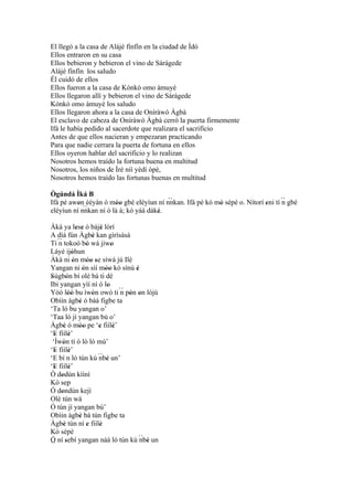 El llegó a la casa de Alájé fínfín en la ciudad de Ìdó
Ellos entraron en su casa
Ellos bebieron y bebieron el vino de Sárágede
Alájé fínfín los saludo
Él cuidó de ellos
Ellos fueron a la casa de Kònkò omo àmuyè
Ellos llegaron allí y bebieron el vino de Sárágede
Kònkò omo àmuyè los saludo
Ellos llegaron ahora a la casa de Oníràwò Àgbà
El esclavo de cabeza de Oníràwò Àgbà cerró la puerta firmemente
Ifá le había pedido al sacerdote que realizara el sacrificio
Antes de que ellos nacieran y empezaran practicando
Para que nadie cerrara la puerta de fortuna en ellos
Ellos oyeron hablar del sacrificio y lo realizan
Nosotros hemos traído la fortuna buena en multitud
Nosotros, los niños de Ìrè níí yèdí òpè,
Nosotros hemos traído las fortunas buenas en multitud

Ògúndá Ìká B
Ifá pé awon èèyàn ó móo gbé eléyìun ní nnkan. Ifá pé kó mó sépè o. Nítorí eni tí ´´ gbé
          ' ``          ''
                                         ``
                                                         '                '      n
eléyìun ní nnkan ní ó là á; kó yáá dáké.
                                      '
Àká ya lese ó bàjé lórí
                ' '         '
A díá fún Àgbè kan gìrìsàsà
                        '
Tí ´´ tokoó bò wá jiwo
    n                 '          '
Láyé ijóhun  '
Àkà ni ón móo se síwá jú Ilé
              '       '' '
Yangan ni ón sìí móo kó sínú è
                    '         ''         '
Sùgbón bí olè bá ti dé
'        '
Ibi yangan yìí ní ó lo         '
Yóó lòó bu ìwòn owò ti ´´ pón on lójú
           ''           '            n ' '
Obìin àgbé ó bàá figbe ta
                  '
‘Ta ló bu yangan o’
‘Taa ló jí yangan bù o’
Àgbè ó móo pe ‘e fiílè’
       '          ''       '       '
‘E fiílè’
  '        '
 ‘Ìwòn tí ó lò ló mú’
      '
‘E fiílè’
  '        '
‘E bí n ló tún kú ´´ ' un’ nbè
‘E fiílè’
  '        '
Ò dodún kìíní
     '
Kò sep
Ó dondún kejì
     '
Olé tún wá
Ó tún jí yangan bù’
Obìin àgbé bà tún figbe ta
                  '
Àgbè tún ní e fiílè
       '              '    '
Kò sépè
Ó ní sebí yangan náà ló tún kù ´´ ' un     nbè
´´ '
 