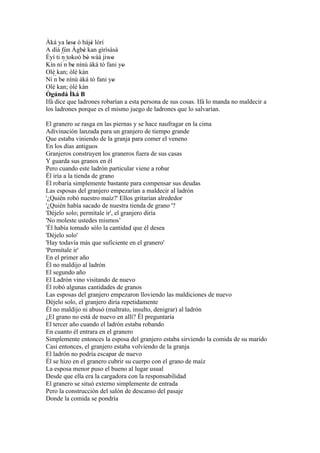 Àká ya lese ó bàjé lórí
           ' '      '
A díá fún Àgbè kan gìrìsàsà
                '
Èyí ti ´´ tokoó bò wáá jiwo
        n         '        '
Kín ní ´´ be nínú àká tó fani yo
         n '                   '
Olè kan; òlè kàn
Ní´´ be nínú àká tó fani yo
    n '                     '
Olè kan; òlè kàn
Ògúndá Ìká B
Ifá dice que ladrones robarían a esta persona de sus cosas. Ifá lo manda no maldecir a
los ladrones porque es el mismo juego de ladrones que lo salvarían.

El granero se rasga en las piernas y se hace naufragar en la cima
Adivinación lanzada para un granjero de tiempo grande
Que estaba viniendo de la granja para comer el veneno
En los días antiguos
Granjeros construyen los graneros fuera de sus casas
Y guarda sus granos en él
Pero cuando este ladrón particular viene a robar
Él iría a la tienda de grano
Él robaría simplemente bastante para compensar sus deudas
Las esposas del granjero empezarían a maldecir al ladrón
'¿Quién robó nuestro maíz?' Ellos gritarían alrededor
'¿Quién había sacado de nuestra tienda de grano '?
'Déjelo solo; permítale ir', el granjero diría
'No moleste ustedes mismos’
'Él había tomado sólo la cantidad que él desea
'Déjelo solo'
'Hay todavía más que suficiente en el granero'
'Permítale ir'
En el primer año
Él no maldijo al ladrón
El segundo año
El Ladrón vino visitando de nuevo
Él robó algunas cantidades de granos
Las esposas del granjero empezaron lloviendo las maldiciones de nuevo
Déjelo solo, el granjero diría repetidamente
Él no maldijo ni abusó (maltrato, insulto, denigrar) al ladrón
¿El grano no está de nuevo en allí? Él preguntaría
El tercer año cuando el ladrón estaba robando
En cuanto él entrara en el granero
Simplemente entonces la esposa del granjero estaba sirviendo la comida de su marido
Casi entonces, el granjero estaba volviendo de la granja
El ladrón no podría escapar de nuevo
Él se hizo en el granero cubrir su cuerpo con el grano de maíz
La esposa menor puso el bueno al lugar usual
Desde que ella era la cargadora con la responsabilidad
El granero se situó externo simplemente de entrada
Pero la construcción del salón de descanso del pasaje
Donde la comida se pondría
 