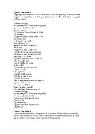 Ògúndá Òtúrupòn A  '
Ifá póun pé ire fún eléyìun. Iré ó to lówó. Àwon èèyàn ó ti gbììyànjú láti mú ire òhún tì.
                                       ' '    '                                   '
Ifá pé ká rú erín àgbàdo mérìndínlógún. Obìnrin nire òhún. Ire náà ó sì di tiwa. Alágbára
                           '                         '
ni Obìnrin òhún.
            '
Ònà tó tààrà mó yà
 '     '                        '
A díá fún Ògún tí ´´ regbó méje èlùjù méje
                                        n                            '
Èyí tí n lo rèé fé Obà wale
             '                   ' '
Wón ní kó rúbo
   '                           '
Gbogbo àwon Irúnmolè ni ón fé Obà tì
                      '                       ' '   ' ' '
Ipá ò ká Obà  '
Gbogbo Okùnrin tí ón bá làwón ó fé e
              '                           '            '         ' '
Ìjàkàdì ní ó mùú
Ní ó bàá gbé won sánlè           '               '
Wón ó pèé èmi kó!
   '                                 '
‘Obìnrin tí ó móo lu okoo rè’?   ''           ' '' '
Àwon ò fé
     '          '
Gbogbo wón bá ´´ ké Obà sílè
                   '               n ' '             '
Ògún bá fi erín mérìndínlógún rúbo     '                       '
   ``
Kùnkùu erín tí ón fi se Ifá fún Ògún
                                 '
Wón bá kó o lé e lówó
   '                                     ' '
Ògún bá ´´ padà relé léyìn tó rúbo tán
              n                                '            '
Ó bá pàdé Obà lónà   '             '
Òun àti Obà bá fijà peéta
            '                                 ''
Obà è é sìí fé
 '                      '
Ògún bá so kùnkù sí Obà lésè
                  '                            '   ' '
Obà bá yò tèèrè
 '             ' '' '
Ó bádi pàà nílè              '
Ògún bá jan Obà mólè       '              ' '
Ògún bá fa Ìpòn ìdí e tú     '              '
Ògún bá bá Obà sùn       '
Wón ní ‘Ògún mò dá Obà mò túpòon rè’
   '                                 '           '   '        '' '
Ògún wá ´´ jó ní ´´ yò
                n                  n '
Ní ´´ yin àwon Babaláwo
    n                  '
Àwon Babaláwo ´´ yin Ifá
     '                               n
Ó ní béè làwon Babaláwo tòún wí
         ''               '
Ònà tó tààrà mó yà
 '     '                        '
A díá fún Ògún tí ´´ regbó méje èlùjù méje
                                        n                  '
Èyí tí ó lo rèé fé Obà wálé
             '                   ' '
Ògún nìkàn ní ´´ be léyìn tó rúbo
                               n ' '                     '
Ògún dá Obà     '
Ògún túpòon re '' '
Ògún nìkàn ní ´´ be léyìn tó rúbo
                               n ' '                     '
Ògún nìkàn

Ògúndá Òtúrupòn A '
Una fortuna buena llegaría a esta persona. Las personas habrían intentado ganar esta
fortuna pero no tendrían éxito. Él debe sacrificar dieciséis mazorcas de maíz. Ifá dice
que la fortuna es una mujer. Ella es una mujer muy poderosa.
 