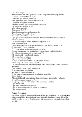 Ònà tótààrà mó yà
Adivinación lanzada para Ògún que va a siete bosques renombrados y arbustos
El que iba a casarse a Obá en su casa
Le pidieron que realizara el sacrificio
Todo el Irúnmolè había intentado casarse a Obà
Pero Obá no se agobia fácilmente
Todos los hombres que habían intentado favorecerla
Ella lo convertiría en una lucha
Y los golpearía a todos
'Para casarse Obà? No yo
'La mujer que estaría pegando a su marido'
'Yo no la quiero' todos ellos dirían
Todos ellos solo saldrían de ella
Ògún que ve el esfuerzo de todas las otras deidades como fútil sacrificó dieciséis
mazorcas de maíz
Las mazorcas de maíz usados preparando la porción de Ifá
Ellos lo dieron a Ògún
Cuando Ògún estaba devolviendo el mismo día a casa después del sacrificio
Él se encontró a Obà en el camino
Él y Obà se comprometieron en un rato de la lucha
Obà que nunca estaba listo para cualquier asociación con cualquier hombre
Èsù tiró una mazorca de maíz a los pasos de Obà
Ella caminó en él y resbaló en la mazorca
Ella se cayó llana en la tierra
Ògún se cayó encima de Obà
Él rasgó los pantalones de Obà a un lado y ropa interior
Y tenía juegos de contacto sexual con ella
Los rumores extendieron rápidamente 'Ògún había derrotado Obà y había soltado sus
pantalones
Ògún empezó a bailar y regocijar entonces
Él estaba alabando su Babaláwo
Su Babaláwo estaba alabando Ifá
Él dijo que era exactamente como su Babaláwo había dicho
Ònà tó tààrà mó yà
Adivinación lanzada para Ògún que iba a siete bosques renombrados y arbustos
El que iría y se casaría a casa de Obà
Es Ògún que viene de detrás de que había realizado el sacrificio
Ògún derrotó Obà
Ògún había desatado sus calzoncillos
Ògún es el único uno detrás de ofrecer los sacrificios
Ògún exclusivamente.

Ògúndá Òtúrupòn B  '
Ifá péòun ó bàá eléyin ségun.ifa pé kó rúbo, kó lòó tójú igbá àdému kan, kó wáá kó eko
                           '               '      '' '                                 ' '
àkàsù sínú è kó kún. Kó sì dín àkàrà Awòn; kó wáá fi òkan bo Orí è kó sì fi èèkejì bo
             '                           '               ' ´´` '       '               '
Ifá. Ifá pé ayé ó ye é àti pé gbogbo nnkan tí eléyìun´´` se tí n pé kèè se déédé, gbogbo è
                     ' '
                                      ``              n'                 '               '
ní ó dáa.
 