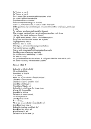 La Tortuga se murió
La Tortuga se murió
Pero cuando ellos se comprometieron en esta lucha
Età estaba rápidamente dormido
Él estaba demasiado cansado
Él no se despertó a lo largo de la noche
Incluso la próxima mañana, él todavía estaba durmiendo
El Età que tenía, previamente ningún conocimiento sombrío (crepúsculo, anochecer)
O alba
No era hasta la próxima tarde que él se despertó
Él se despertó asombrado para averiguar lo que quedaba en la tierra
¿Así que Dios puede ser bueno a alguien?
Ifá le pide a esta persona, ofrecer sacrificio a su padre,
Él dijo que el acreedor fue matado por la guerra
Ìrègbà penetró el arroyo
Sànpònná mató al fiador
El testigo de la transacción se disparó en la boca
Adivinación lanzada para Età
Que no tenía ninguna definición clara de día y noche
Le pidieron que ofreciera el sacrificio
Età oyó hablar del sacrificio y lo realizó
En la carrera larga
Età que no tenía nunca conocimiento de cualquier distinción entre noche y día
Età ahora descansa y ronca mientras duerme

Ògúndá Òtúá B

Òrúnmìlà wí ó ló di sìlásìlá
 '
Ifá mo ló di sìlósìlo
Omo eku ´´ se sìlásìlá
 ' '       n'
´´ se sìlósìlo
N'
Mo ní kín ní ´´ se sìlásìlá tí ´´ se sìlólòlóo sí?
                n'               n'
Omo Ekú ní ´´
 ' '            ntorí omo ni
                       ' '
Òrúnmìlà ní se ìwo omo Eku ó sìn?
 '             '          ' '
Omo Eku ní kí lòún´´ wí
 ' '                       n
Kín ni baba Akèyò n     ´´ wí
                    ' '
Òrúnmìlà ní wón ó jomo eku ó móo bímo
 '                '        ' '         ''      '
Wón se Ifá fún omo Eku
   ' '               ' '
Omo Ekú bá ´´ bímo
 ' '            n       '
Òrúnmìlà wí ó ló di sìlásìlá
 '
Ifá mo ló di sìlósìlo
Omo Eja ´´ se sìlásìlá
           n'
´´ ' '
 '
N se sìlósìlo
   '
Mo ní kín ní ´´ se sìlásìlá ti ´´ se sìlósìlóo sí?
                n                n'
              ´´ ' omo ni
Omo Eja ní ntorí ' '
 '     '
Òrúnmìlà ní se ìwo omo Eja ó sìn?
 '             '       ' ' ' '
Omo Eja ní kín lòún ´´ wí
 ' ' '                      n
Kín ni baba yìí ´´ wí?
                    n
Òrúnmìlà se Ifá fún omo Eja
 '          '              ' ' '
 