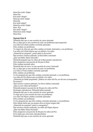 Omo Eku nìràrí Akápò
' '
Omo Eku
' '
Kín nìràrí Akàpó?
Omo eja nìràrí Akápò
' ' '
Omo Eja
' ' '
Kín nìràrí akápò?
Omo Eye nìràrí Akápò
' ' ' '
Omo Eye
'     ' '
Kín nìràrí Akápò?
Omo Eran nìràrí Akápò
' ' '
Omo Eran.
' ' '
Ògúndá Òtúá B
Òrúnmìlà dijo que es una cuestión de correr ajetreado
Ifá, yo digo que es una cuestión de estar con problemas (preocupación)
Los niños de la Rata estaban corriendo ajetreados
Ellos estaban con problemas
Yo inquirí de ellos por qué ellos estaban corriendo Ajetreados y con problemas
Los niños de la Rata dijeron que era debido a los niños
¿Òrúnmìlà les preguntó '¿usted sabría la devoción?'
Qué nosotros estamos pidiendo, la Rata había contestado
¿Qué esta Baba-Akèyò diciendo?
Òrúnmìlà preguntó que los niños de la Rata pueden reproducirse
Ellos prepararon una porción de Ifá para la Rata
Ellos estaban teniendo niños
Òrúnmìlà dijo de nuevo 'es una cuestión de correr Ajetreado'
Ifá, yo digo que es una cuestión de estar con problemas
Los niños al Final estaban corriendo ajetreado
Ellos estaban con problemas
Yo les pregunté por qué ellos estaban corriendo ajetreado y con problemas
Los niños de Pez dijeron que era debido a los niños
¿Òrúnmìlà les había preguntado '¿Habría sus niños del Pez ser devotos (consagrados,
fervientes)?'
'Qué nosotros estamos pidiendo', los Peces habían contestado
'¿Que es este refrán del hombre?'
Òrúnmìlà preparó una porción de Ifá para los niños del Pez
Permítales reproducirse, Òrúnmìlà había instruido
Òrúnmìlà dijo que es una cuestión de correr ajetreado
Yo digo que es una cuestión de estar con problemas
Los niños del Pájaro estaban corriendo ajetreados
Ellos estaban con problemas
Yo les pregunté por qué ellos estaban corriendo ajetreado y con problemas
Ellos habían dicho que era porque ellos no tienen ningún niño
¿Òrúnmìlà les preguntó 'usted se consagraría?'
Qué nosotros estamos pidiendo, los niños del Pájaro dijeron
¿Qué esta Baba Akèyò diciendo?
Ellos prepararon una porción de Ifá para los niños del Pez
Él les pidió que estuvieran reproduciéndose
Òrúnmìlà dijo que es una cuestión de correr ajetreado
 