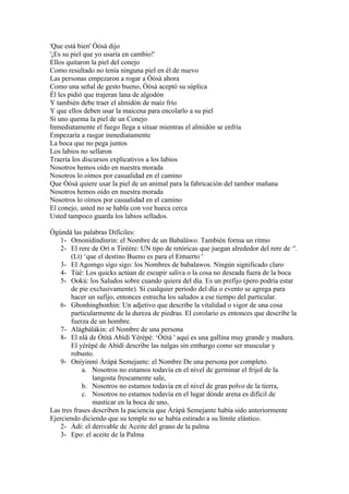 'Que está bien' Òòsà dijo
'¡Es su piel que yo usaría en cambio!'
Ellos quitaron la piel del conejo
Como resultado no tenía ninguna piel en él de nuevo
Las personas empezaron a rogar a Òòsà ahora
Como una señal de gesto bueno, Òòsà aceptó su súplica
Él les pidió que trajeran lana de algodón
Y también debe traer el almidón de maíz frío
Y que ellos deben usar la maicena para encolarlo a su piel
Si uno quema la piel de un Conejo
Inmediatamente el fuego llega a situar mientras el almidón se enfría
Empezaría a rasgar inmediatamente
La boca que no pega juntos
Los labios no sellaron
Traería los discursos explicativos a los labios
Nosotros hemos oído en nuestra morada
Nosotros lo oímos por casualidad en el camino
Que Òòsà quiere usar la piel de un animal para la fabricación del tambor mañana
Nosotros hemos oído en nuestra morada
Nosotros lo oímos por casualidad en el camino
El conejo, usted no se habla con voz hueca cerca
Usted tampoco guarda los labios sellados.

Ògúndá las palabras Difíciles:
    1- Omonídindinrin: el Nombre de un Babaláwo. También forma un ritmo
    2- El rere de Orí n Tirèère: UN tipo de retóricas que juegan alrededor del rere de ‘'.
        (Lt) ‘que el destino Bueno es para el Entuerto '
    3- El Agomgo sígo sígo: los Nombres de babalawos. Ningún significado claro
    4- Tùè: Los quicks actúan de escupir saliva o la cosa no deseada fuera de la boca
    5- Ookú: los Saludos sobre cuando quiera del día. Es un prefijo (pero podría estar
        de pie exclusivamente). Si cualquier periodo del día o evento se agrega para
        hacer un sufijo, entonces estrecha los saludos a ese tiempo del particular.
    6- Gbonhingbonhin: Un adjetivo que describe la vitalidad o vigor de una cosa
        particularmente de la dureza de piedras. El corolario es entonces que describe la
        fuerza de un hombre.
    7- Alágbàlákin: el Nombre de una persona
    8- El nlá de Òtìtà Abìdí Yèrèpé: ‘Òtìtà ' aquí es una gallina muy grande y madura.
        El yèrèpé de Abìdí describe las nalgas sin embargo como ser muscular y
        robusto.
    9- Oníyinmì Àràpà Semejante: el Nombre De una persona por completo.
            a. Nosotros no estamos todavía en el nivel de germinar el frijol de la
                langosta frescamente sale,
            b. Nosotros no estamos todavía en el nivel de gran polvo de la tierra,
            c. Nosotros no estamos todavía en el lugar dónde arena es difícil de
                masticar en la boca de uno,
Las tres frases describen la paciencia que Àràpà Semejante había sido anteriormente
Ejerciendo diciendo que su temple no se había estirado a su límite elástico.
    2- Àdí: el derivable de Aceite del grano de la palma
    3- Epo: el aceite de la Palma
 