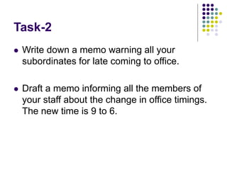 Task-2
 Write down a memo warning all your
subordinates for late coming to office.
 Draft a memo informing all the members of
your staff about the change in office timings.
The new time is 9 to 6.
 