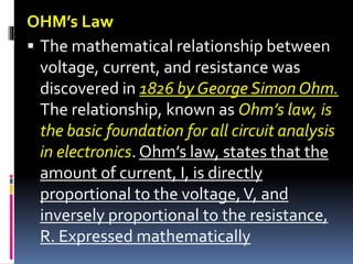 OHM’s Law
 The mathematical relationship between
voltage, current, and resistance was
discovered in 1826 by George Simon Ohm.
The relationship, known as Ohm’s law, is
the basic foundation for all circuit analysis
in electronics. Ohm’s law, states that the
amount of current, I, is directly
proportional to the voltage,V, and
inversely proportional to the resistance,
R. Expressed mathematically
 