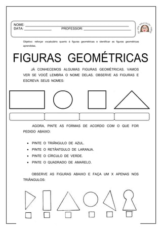 Objetivo: reforçar vocabulário quanto à figuras geométricas e identificar as figuras geométricas
aprendidas.
JÁ CONHECEMOS ALGUMAS FIGURAS GEOMÉTRICAS. VAMOS
VER SE VOCÊ LEMBRA O NOME DELAS. OBSERVE AS FIGURAS E
ESCREVA SEUS NOMES:
AGORA, PINTE AS FORMAS DE ACORDO COM O QUE FOR
PEDIDO ABAIXO:
• PINTE O TRIÂNGULO DE AZUL.
• PINTE O RETÂNTGULO DE LARANJA.
• PINTE O CÍRCULO DE VERDE.
• PINTE O QUADRADO DE AMARELO.
OBSERVE AS FIGURAS ABAIXO E FAÇA UM X APENAS NOS
TRIÂNGULOS:
NOME: _________________________________________________________
DATA: _______________ PROFESSOR: __________________________
 