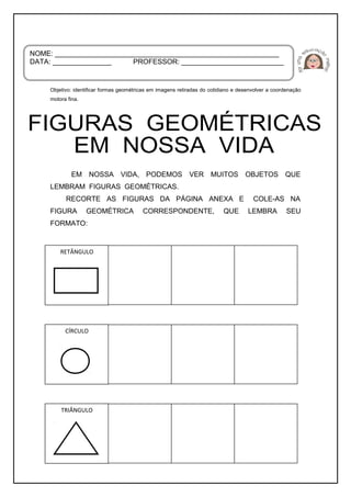 Objetivo: identificar formas geométricas em imagens retiradas do cotidiano e desenvolver a coordenação
motora fina.
EM NOSSA VIDA, PODEMOS VER MUITOS OBJETOS QUE
LEMBRAM FIGURAS GEOMÉTRICAS.
RECORTE AS FIGURAS DA PÁGINA ANEXA E COLE-AS NA
FIGURA GEOMÉTRICA CORRESPONDENTE, QUE LEMBRA SEU
FORMATO:
NOME: _________________________________________________________
DATA: _______________ PROFESSOR: __________________________
RETÂNGULO
CÍRCULO
TRIÂNGULO
 