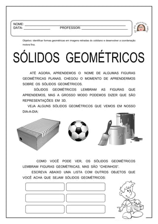 Objetivo: identificar formas geométricas em imagens retiradas do cotidiano e desenvolver a coordenação
motora fina.
ATÉ AGORA, APRENDEMOS O NOME DE ALGUMAS FIGURAS
GEOMÉTRICAS PLANAS. CHEGOU O MOMENTO DE APRENDERMOS
SOBRE OS SÓLIDOS GEOMÉTRICOS.
SÓLIDOS GEOMÉTRICOS LEMBRAM AS FIGURAS QUE
APRENDEMOS, MAS A GROSSO MODO PODEMOS DIZER QUE SÃO
REPRESENTAÇÕES EM 3D.
VEJA ALGUNS SÓLIDOS GEOMÉTRICOS QUE VEMOS EM NOSSO
DIA-A-DIA:
COMO VOCÊ PODE VER, OS SÓLIDOS GEOMÉTRICOS
LEMBRAM FIGURAS GEOMÉTRICAS, MAS SÃO “CHEINHOS”.
ESCREVA ABAIXO UMA LISTA COM OUTROS OBJETOS QUE
VOCÊ ACHA QUE SEJAM SÓLIDOS GEOMÉTRICOS:
NOME: _________________________________________________________
DATA: _______________ PROFESSOR: __________________________
 