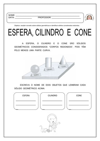 Objetivo: ampliar conceito sobre sólidos geométricos e identificar sólidos considerados redondos.
A ESFERA, O CILINDRO E O CONE SÃO SÓLIDOS
GEOMÉTRICOS CONSIDERADOS “CORPOS REDONDOS”, POIS TÊM
PELO MENOS UMA PARTE CURVA.
ESCREVA O NOME DE DOIS OBJETOS QUE LEMBRAM CADA
SÓLIDO GEOMÉTRICO ACIMA:
NOME: _________________________________________________________
DATA: _______________ PROFESSOR: __________________________
ESFERA
_________________
_________________
__
CILINDRO
_________________
_________________
__
CONE
_________________
_________________
__
 