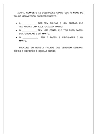 AGORA, COMPLETE AS DESCRIÇÕES ABAIXO COM O NOME DO
SÓLIDO GEOMÉTRICO CORRESPONDENTE:
• A ______________ NÃO TEM PONTAS E NEM BORDAS. ELA
TEM APENAS UMA FACE CHAMADA MANTO.
• O ______________ TEM UMA PONTA. ELE TEM DUAS FACES:
UMA CIRCULAR E UM MANTO.
• O ______________ TEM 3 FACES: 2 CIRCULARES E UM
MANTO.
PROCURE EM REVISTA FIGURAS QUE LEMBREM ESFERAS,
CONES E CILINDROS E COLE-AS ABAIXO:
 