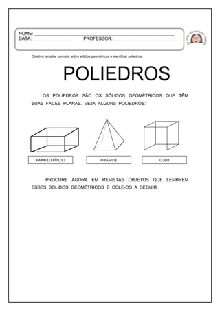 Objetivo: ampliar conceito sobre sólidos geométricos e identificar poliedros.
OS POLIEDROS SÃO OS SÓLIDOS GEOMÉTRICOS QUE TÊM
SUAS FACES PLANAS. VEJA ALGUNS POLIEDROS:
PROCURE AGORA EM REVISTAS OBJETOS QUE LEMBREM
ESSES SÓLIDOS GEOMÉTRICOS E COLE-OS A SEGUIR:
NOME: _________________________________________________________
DATA: _______________ PROFESSOR: __________________________
PARALELEPÍPEDO CUBOPIRÂMIDE
 