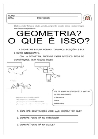 Objetivo: perceber formas de estudar geometria, compreender conceitos básicos e explorar imagens
feitas com recursos geométricos.
A GEOMETRIA ESTUDA FORMAS, TAMANHOS, POSIÇÕES E ELA
É MUITO INTERESSANTE.
COM A GEOMETRIA, PODEMOS FAZER DIVERSOS TIPOS DE
CONSTRUÇÕES. VEJA ALGUNS DELES:
1. QUAL DAS CONSTRUÇÕES VOCÊ MAIS GOSTOU? POR QUÊ?
_____________________________________________________
2. QUANTAS PEÇAS HÁ NO PATINADOR?
_____________________________________________________
3. QUANTAS PEÇAS HÁ NA CIDADE?
NOME: _________________________________________________________
DATA: _______________ PROFESSOR: __________________________
LEIA OS NOMES DAS CONSTRUÇÕES E ANOTE-AS
NO DESENHO CORRETO:
O PATINADOR
CIDADE
MINHA CORDA
 