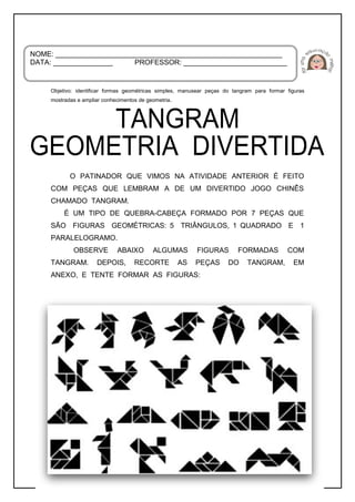 _____________________________________________________
Objetivo: identificar formas geométricas simples, manusear peças do tangram para formar figuras
mostradas e ampliar conhecimentos de geometria.
O PATINADOR QUE VIMOS NA ATIVIDADE ANTERIOR É FEITO
COM PEÇAS QUE LEMBRAM A DE UM DIVERTIDO JOGO CHINÊS
CHAMADO TANGRAM.
É UM TIPO DE QUEBRA-CABEÇA FORMADO POR 7 PEÇAS QUE
SÃO FIGURAS GEOMÉTRICAS: 5 TRIÂNGULOS, 1 QUADRADO E 1
PARALELOGRAMO.
OBSERVE ABAIXO ALGUMAS FIGURAS FORMADAS COM
TANGRAM. DEPOIS, RECORTE AS PEÇAS DO TANGRAM, EM
ANEXO, E TENTE FORMAR AS FIGURAS:
NOME: _________________________________________________________
DATA: _______________ PROFESSOR: __________________________
 