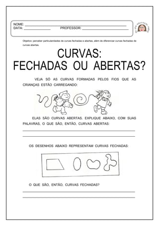 Objetivo: perceber particularidades de curvas fechadas e abertas, além de diferenciar curvas fechadas de
curvas abertas.
VEJA SÓ AS CURVAS FORMADAS PELOS FIOS QUE AS
CRIANÇAS ESTÃO CARREGANDO:
ELAS SÃO CURVAS ABERTAS. EXPLIQUE ABAIXO, COM SUAS
PALAVRAS, O QUE SÃO, ENTÃO, CURVAS ABERTAS:
_______________________________________________________________
_______________________________________________________________
OS DESENHOS ABAIXO REPRESENTAM CURVAS FECHADAS:
O QUE SÃO, ENTÃO, CURVAS FECHADAS?
_______________________________________________________________
_______________________________________________________________
NOME: _________________________________________________________
DATA: _______________ PROFESSOR: __________________________
 