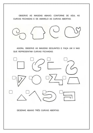 OBSERVE AS IMAGENS ABAIXO. CONTORNE DE AZUL AS
CURVAS FECHADAS E DE AMARELO AS CURVAS ABERTAS:
AGORA, OBSERVE AS IMAGENS SEGUINTES E FAÇA UM X NAS
QUE REPRESENTAM CURVAS FECHADAS:
DESENHE ABAIXO TRÊS CURVAS ABERTAS:
 