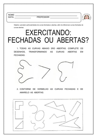 Objetivo: perceber particularidades de curvas fechadas e abertas, além de diferenciar curvas fechadas de
curvas abertas.
1. TODAS AS CURVAS ABAIXO SÃO ABERTAS. COMPLETE OS
DESENHOS, TRANSFORMANDO AS CURVAS ABERTAS EM
FECHADAS:
2. CONTORNE DE VERMELHO AS CURVAS FECHADAS E DE
AMARELO AS ABERTAS:
NOME: _________________________________________________________
DATA: _______________ PROFESSOR: __________________________
 