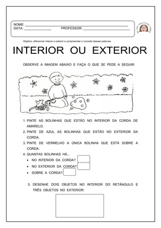 Objetivo: diferenciar interior e exterior e compreender o conceito dessas palavras.
OBSERVE A IMAGEM ABAIXO E FAÇA O QUE SE PEDE A SEGUIR:
1. PINTE AS BOLINHAS QUE ESTÃO NO INTERIOR DA CORDA DE
AMARELO.
2. PINTE DE AZUL AS BOLINHAS QUE ESTÃO NO EXTERIOR DA
CORDA.
3. PINTE DE VERMELHO A ÚNICA BOLINHA QUE ESTÁ SOBRE A
CORDA.
4. QUANTAS BOLINHAS HÁ...
• NO INTERIOR DA CORDA?
• NO EXTERIOR DA CORDA?
• SOBRE A CORDA?
5. DESENHE DOIS OBJETOS NO INTERIOR DO RETÂNGULO E
TRÊS OBJETOS NO EXTERIOR:
NOME: _________________________________________________________
DATA: _______________ PROFESSOR: __________________________
 