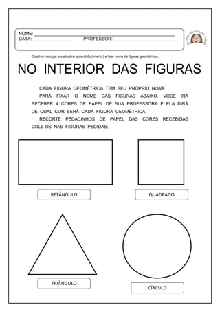 Objetivo: reforçar vocabulário aprendido (interior) e fixar nome de figuras geométricas.
CADA FIGURA GEOMÉTRICA TEM SEU PRÓPRIO NOME.
PARA FIXAR O NOME DAS FIGURAS ABAIXO, VOCÊ IRÁ
RECEBER 4 CORES DE PAPEL DE SUA PROFESSORA E ELA DIRÁ
DE QUAL COR SERÁ CADA FIGURA GEOMÉTRICA.
RECORTE PEDACINHOS DE PAPEL DAS CORES RECEBIDAS
COLE-OS NAS FIGURAS PEDIDAS:
NOME: _________________________________________________________
DATA: _______________ PROFESSOR: __________________________
RETÂNGULO QUADRADO
TRIÂNGULO
CÍRCULO
 
