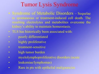 Tumor Lysis Syndrome
• Syndrome of Metabolic Disorders – Sequelae
to spontaneous or treatment-induced cell death. The
resulting electrolytes and metabolites overcome the
kidney’s ability to maintain homeostasis.
• TLS has historically been associated with:
• poorly differentiated
• highly proliferative
• treatment-sensitive
• high tumor burden
• myelolymphoproliferative disorders (acute
• leukemias/lymphomas)
• Rare in pts with epithelial malignancies
 