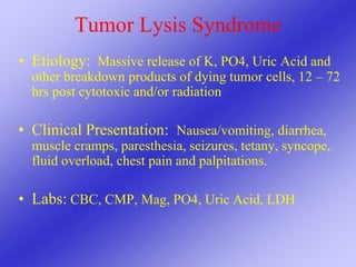 Tumor Lysis Syndrome
• Etiology: Massive release of K, PO4, Uric Acid and
other breakdown products of dying tumor cells, 12 – 72
hrs post cytotoxic and/or radiation
• Clinical Presentation: Nausea/vomiting, diarrhea,
muscle cramps, paresthesia, seizures, tetany, syncope,
fluid overload, chest pain and palpitations.
• Labs: CBC, CMP, Mag, PO4, Uric Acid, LDH
 