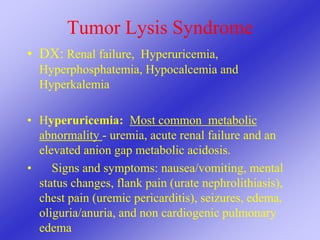 Tumor Lysis Syndrome
• DX: Renal failure, Hyperuricemia,
Hyperphosphatemia, Hypocalcemia and
Hyperkalemia
• Hyperuricemia: Most common metabolic
abnormality - uremia, acute renal failure and an
elevated anion gap metabolic acidosis.
• Signs and symptoms: nausea/vomiting, mental
status changes, flank pain (urate nephrolithiasis),
chest pain (uremic pericarditis), seizures, edema,
oliguria/anuria, and non cardiogenic pulmonary
edema
 
