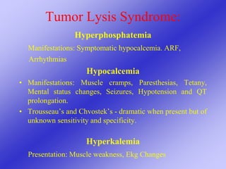 Tumor Lysis Syndrome:
Hyperphosphatemia
Manifestations: Symptomatic hypocalcemia. ARF,
Arrhythmias
Hypocalcemia
• Manifestations: Muscle cramps, Paresthesias, Tetany,
Mental status changes, Seizures, Hypotension and QT
prolongation.
• Trousseau’s and Chvostek’s - dramatic when present but of
unknown sensitivity and specificity.
Hyperkalemia
Presentation: Muscle weakness, Ekg Changes
 