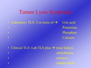 Tumor Lysis Syndrome
• Laboratory TLS: 2 or more of  Uric acid
• Potassium
• Phosphate
• Calcium
• Clinical TLS: Lab TLS plus  renal failure,
• arrhythmias,
• seizures,
• sudden death
 