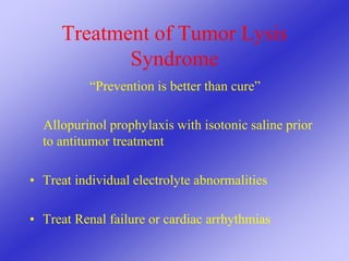 Treatment of Tumor Lysis
Syndrome
“Prevention is better than cure”
Allopurinol prophylaxis with isotonic saline prior
to antitumor treatment
• Treat individual electrolyte abnormalities
• Treat Renal failure or cardiac arrhythmias
 