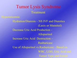 Tumor Lysis Syndrome
Treatment
Hyperuricemia:
Hydration/Diuresis – NS IVF and Diuretics
(Lasix or Mannitol)
Decrease Uric Acid Production –
Allopurinol
Increase Uric Acid Destruction –
Rasburicase
Use of Allopurinol vs Rasburicase - Based on
WBC, LDH, Uric Acid and
Tumor Type and Extent
 