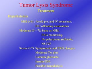 Tumor Lysis Syndrome
Treatment
Hyperkalemia
Mild (<6) : Avoid p.o. and IV potassium.
D/C offending medications
Moderate (6 – 7): Same as Mild.
EKG monitoring,
Na polystyrene sulfonate,
NS IVF
Severe (>7): Symptomatic and EKG changes.
Moderate Txt plus
Calcium gluconate,
Insulin/D50.
Possible hemodialysis
 
