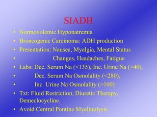 SIADH
• Normovolemic Hyponatremia
• Broncogenic Carcinoma: ADH production
• Presentation: Nausea, Myalgia, Mental Status
• Changes, Headaches, Fatigue
• Labs: Dec. Serum Na (<135), Inc. Urine Na (>40),
• Dec. Serum Na Osmolality (<280),
• Inc. Urine Na Osmolality (>100)
• Txt: Fluid Restriction, Diuretic Therapy,
Demeclocycline.
• Avoid Central Pontine Myelinolysis
 