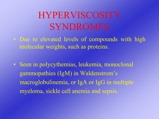 HYPERVISCOSITY
SYNDROMES
• Due to elevated levels of compounds with high
molecular weights, such as proteins.
• Seen in polycythemias, leukemia, monoclonal
gammopathies (IgM) in Waldenstrom’s
macroglobulinemia, or IgA or IgG in multiple
myeloma, sickle cell anemia and sepsis.
 