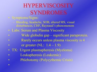 HYPERVISCOSITY
SYNDROMES
• Symptoms/Signs:
– Bleeding, headache, SOB, altered MS, visual
disturbances, CHF, Raynaud’s phenomenom
• Labs: Serum and Plasma Viscosity
• Wide globulin gap – significant paraprotein.
• Rarely occurs unless plasma viscosity is 4
• or greater (NL: 1.4 – 1.9)
• TX: Urgent plasmapheresis (Myeloma)
• Leukapheresis (Leukemic)
• Phlebotomy (Polycythemic Crisis)
•
 