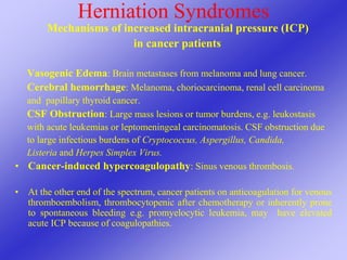 Herniation Syndromes
Mechanisms of increased intracranial pressure (ICP)
in cancer patients
Vasogenic Edema: Brain metastases from melanoma and lung cancer.
Cerebral hemorrhage: Melanoma, choriocarcinoma, renal cell carcinoma
and papillary thyroid cancer.
CSF Obstruction: Large mass lesions or tumor burdens, e.g. leukostasis
with acute leukemias or leptomeningeal carcinomatosis. CSF obstruction due
to large infectious burdens of Cryptococcus, Aspergillus, Candida,
Listeria and Herpes Simplex Virus.
• Cancer-induced hypercoagulopathy: Sinus venous thrombosis.
• At the other end of the spectrum, cancer patients on anticoagulation for venous
thromboembolism, thrombocytopenic after chemotherapy or inherently prone
to spontaneous bleeding e.g. promyelocytic leukemia, may have elevated
acute ICP because of coagulopathies.
 